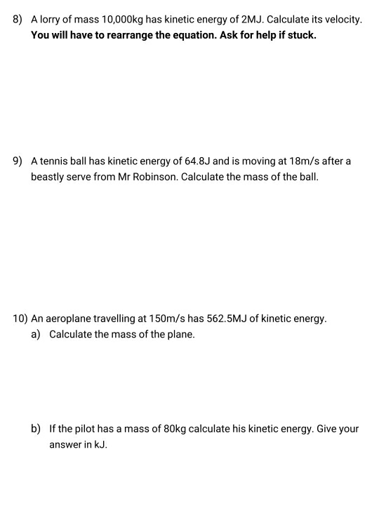 A lorry of mass 10,000kg has kinetic energy of 2MJ. Calculate its velocity. 
You will have to rearrange the equation. Ask for help if stuck. 
9) A tennis ball has kinetic energy of 64.8J and is moving at 18m/s after a 
beastly serve from Mr Robinson. Calculate the mass of the ball. 
10) An aeroplane travelling at 150m/s has 562.5MJ of kinetic energy. 
a) Calculate the mass of the plane. 
b) If the pilot has a mass of 80kg calculate his kinetic energy. Give your 
answer in kJ.