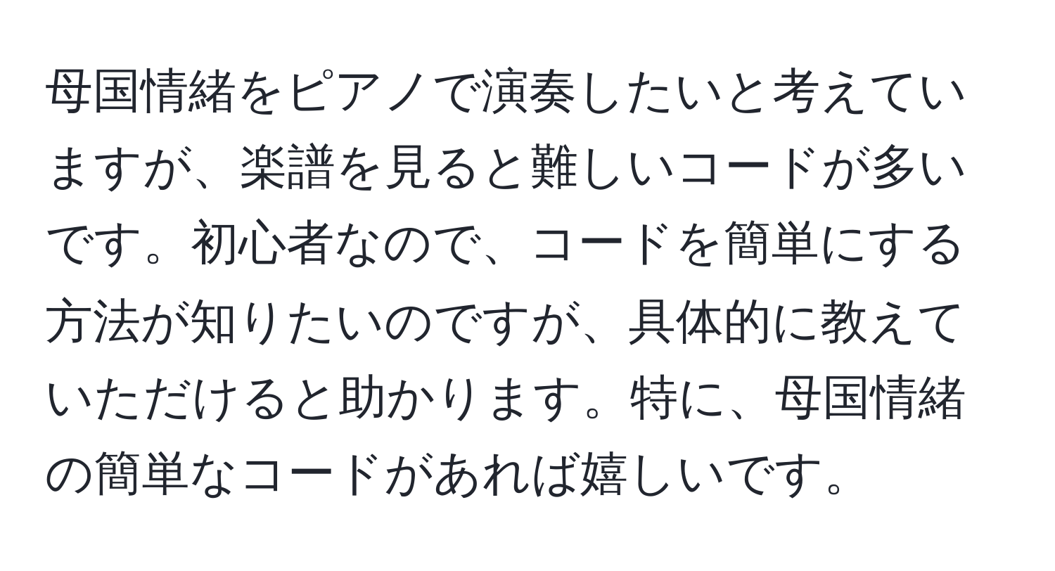 母国情緒をピアノで演奏したいと考えていますが、楽譜を見ると難しいコードが多いです。初心者なので、コードを簡単にする方法が知りたいのですが、具体的に教えていただけると助かります。特に、母国情緒の簡単なコードがあれば嬉しいです。