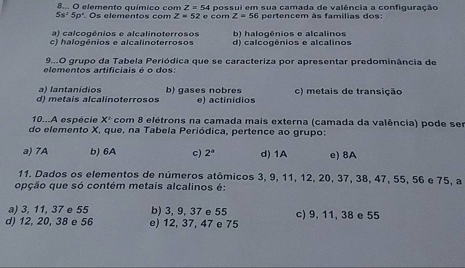 8... O elemento químico com Z=54 possui em sua camada de valência a configuração
5s^25p^6. Os elementos com Z=52 e com Z=56 pertencem às famílias dos:
a) calcogênios e alcalinoterrosos b) halogênios e alcalinos
c) halogênios e alcalinoterrosos d) calcogênios e alcalinos
9...O grupo da Tabela Periódica que se caracteriza por apresentar predominância de
elementos artificiais é o dos:
a) lantanídios b) gases nobres c) metais de transição
d) metais alcalinoterrosos e) actinídios
10...A espécie X^2 com 8 elétrons na camada mais externa (camada da valência) pode ser
do elemento X, que, na Tabela Periódica, pertence ao grupo:
a) 7A b) 6A c) 2^a d) 1A e) 8A
11. Dados os elementos de números atômicos 3, 9, 11, 12, 20, 37, 38, 47, 55, 56 e 75, a
opção que só contém metais alcalinos é:
a) 3, 11, 37 e 55 b) 3, 9, 37 e 55 c) 9, 11, 38 e 55
d) 12, 20, 38 e 56 e) 12, 37, 47 e 75