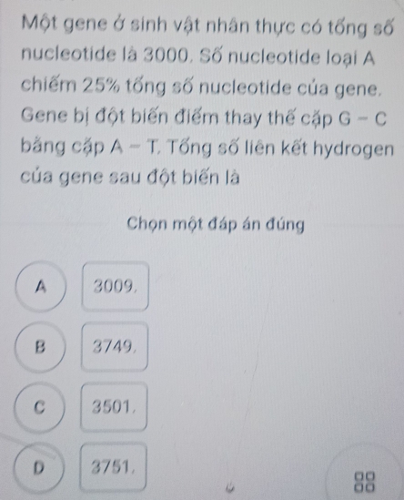 Một gene ở sinh vật nhân thực có tống số
nucleotide là 3000. Số nucleotide loại A
chiếm 25% tổng số nucleotide của gene.
Gene bị đột biến điểm thay thế cặp G-C
bằng cặp A - T. Tống số liên kết hydrogen
của gene sau đột biến là
Chọn một đáp án đúng
A 3009.
B 3749.
C 3501.
D 3751.