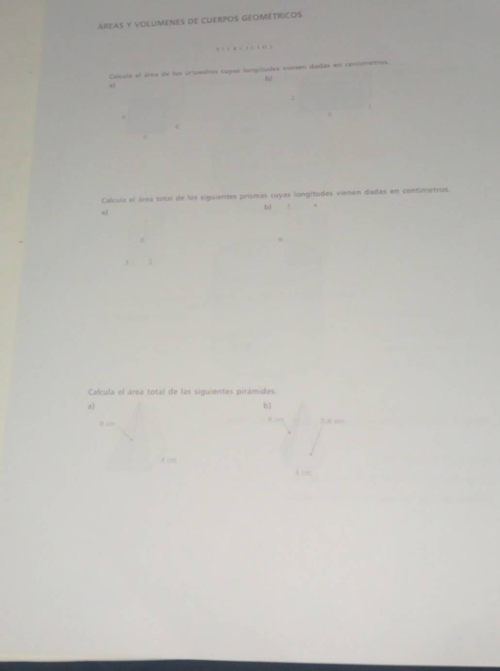 AREAS Y VOLUMENES DE CUERPOS GEOMÉTRICOS 

Calcula el área de los ortoedros cuyas longitudes vienen dadas en centimetros. 
b) 
aì 
; 
5 
e 
Calcula el área total de los siguientes prismas cuyas longitudes vienen dadas en centimetros. 
b) , 
o 
B 
6 
3 2 
Calcula el área total de las siguientes pirámides. 
a) 
b
8 cm
4 cm
4 cm