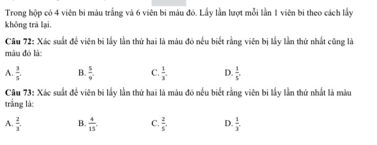 Trong hộp có 4 viên bi màu trắng và 6 viên bi màu đỏ. Lấy lần lượt mỗi lần 1 viên bi theo cách lấy
không trà lại.
Câu 72: Xác suất đề viên bi lấy lần thứ hai là màu đỏ nếu biết rằng viên bị lấy lần thứ nhất cũng là
màu đỏ là:
A.  3/5 .  5/9 .  1/3 .  1/5 . 
B.
C.
D.
Câu 73: Xác suất đề viên bi lấy lần thứ hai là màu đỏ nếu biết rằng viên bi lấy lần thứ nhất là màu
trắng là:
B.
C.
A.  2/3 .  4/15 .  2/5 .  1/3 . 
D.