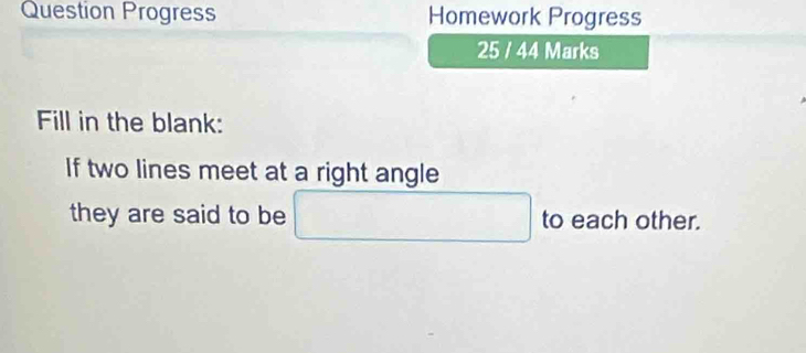 Question Progress Homework Progress 
25 / 44 Marks 
Fill in the blank: 
If two lines meet at a right angle 
they are said to be to each other.