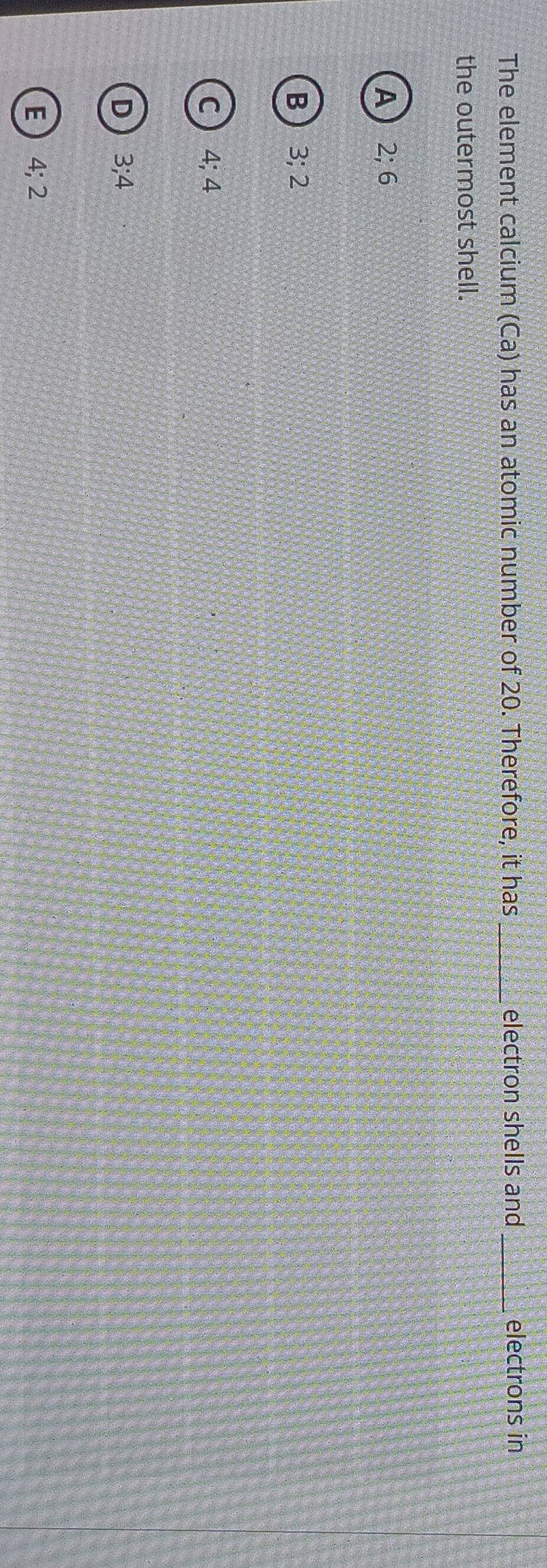 The element calcium (Ca) has an atomic number of 20. Therefore, it has _electron shells and _electrons in
the outermost shell.
A 2; 6
B 3; 2
C 4; 4
D 3; 4
E 4; 2