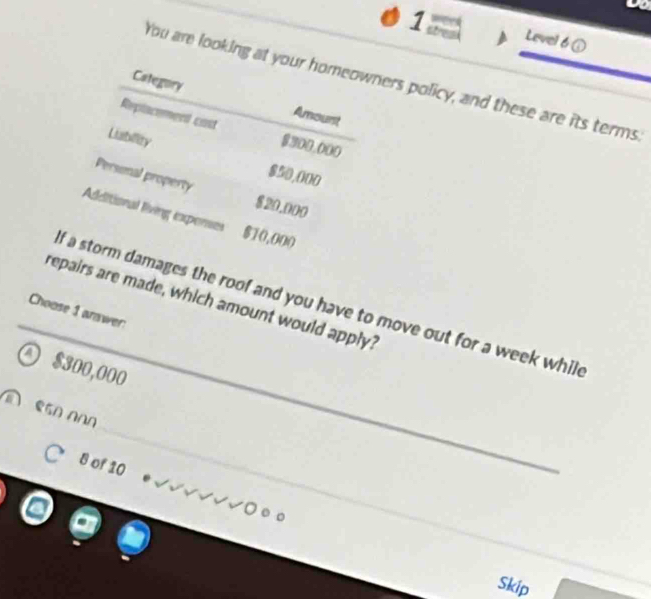Level 6 ①
Category
You are looking at your homeowners policy, and these are its terms.
Amount
Replacement cast $300,000
Labilley $50,000
Personal property $20.000
Additional living expenses $10,000
_
repairs are made, which amount would apply?
f a storm damages the roof and you have to move out for a week while
Choose 1 anawer:
a $300,000
_
8 of 10
_
Skip