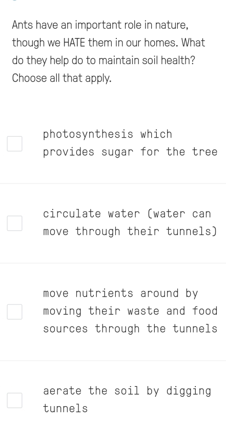 Ants have an important role in nature,
though we HATE them in our homes. What
do they help do to maintain soil health?
Choose all that apply.
photosynthesis which
provides sugar for the tree
circulate water (water can
move through their tunnels)
move nutrients around by
moving their waste and food
sources through the tunnels
aerate the soil by digging
tunnels