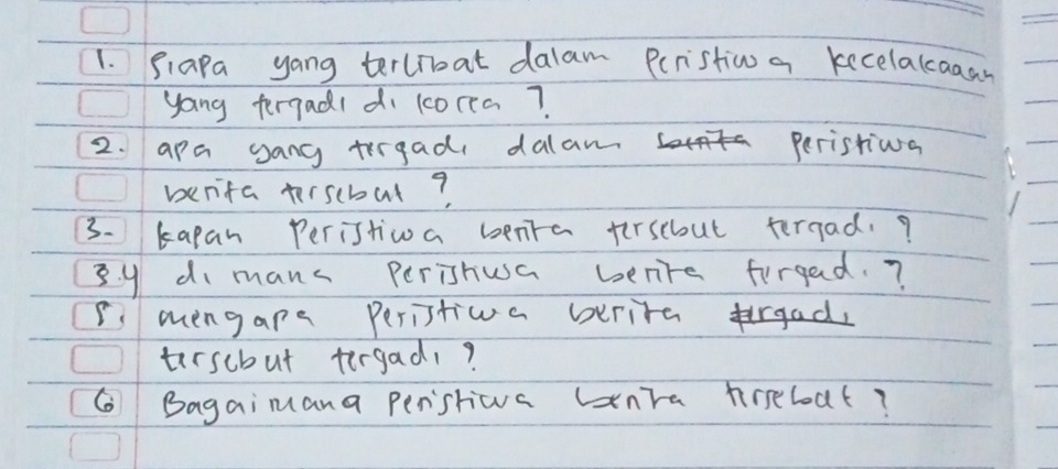 Siapa yang terlroat dalam Peristion a kecelakcaaay 
yong fergadl di lcorea? 
2. apa gang trrgad dalan Peristiva 
benifa terscbul? 
3. kapan Peristiwa benra fersebout tergad.? 
B y di manc Perishusa benre forgad. ? 
I mengape Peristioa berite frgad, 
tersebut tergad? 
G Bagaimana perstiwva unTa hreboat?