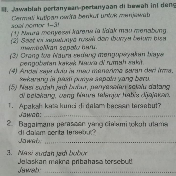 Jawablah pertanyaan-pertanyaan di bawah ini deng 
Cermati kutipan cerita berikut untuk menjawab 
soal nomor 1-3! 
(1) Naura menyesal karena ia tidak mau menabung. 
(2) Saat ini sepatunya rusak dan ibunya belum bisa 
membelikan sepatu baru. 
(3) Orang tua Naura sedang mengupayakan biaya 
pengobatan kakak Naura di rumah sakit. 
(4) Andai saja dulu ia mau menerima saran dari Irma, 
sekarang ia pasti punya sepatu yang baru. 
(5) Nasi sudah jadi bubur, penyesalan selalu datang 
di belakang, uang Naura telanjur habis dijajakan. 
1. Apakah kata kunci di dalam bacaan tersebut? 
Jawab:_ 
2. Bagaimana perasaan yang dialami tokoh utama 
di dalam cerita tersebut? 
Jawab:_ 
3. Nasi sudah jadi bubur 
Jelaskan makna pribahasa tersebut! 
Jawab:_