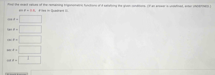 Find the exact values of the remaining trigonometric functions of θ satisfying the given conditions. (If an answer is undefined, enter UNDEFINED.)
sin θ =0.8 , θ lies in Quadrant II.
cos θ =□
tan θ =□
csc θ =□
sec θ =□
cot θ =□
a_-1F|=sqrt(-)/2