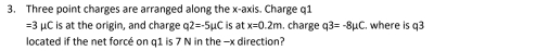 Three point charges are arranged along the x-axis. Charge q1
=3 μC is at the origin, and charge q2=-5μC is at x=0.2m. charge q3=-8mu C. where is q3
located if the net forcé on q1 is 7 N in the -x direction?