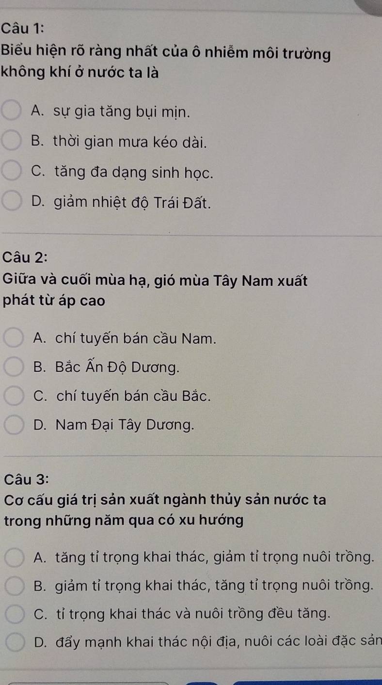 Biểu hiện rõ ràng nhất của ô nhiễm môi trường
không khí ở nước ta là
A. sự gia tăng bụi mịn.
B. thời gian mưa kéo dài.
C. tăng đa dạng sinh học.
D. giảm nhiệt độ Trái Đất.
Câu 2:
Giữa và cuối mùa hạ, gió mùa Tây Nam xuất
phát từ áp cao
A. chí tuyến bán cầu Nam.
B. Bắc Ấn Độ Dương.
C. chí tuyến bán cầu Bắc.
D. Nam Đại Tây Dương.
Câu 3:
Cơ cấu giá trị sản xuất ngành thủy sản nước ta
trong những năm qua có xu hướng
A. tăng tỉ trọng khai thác, giảm tỉ trọng nuôi trồng.
B. giảm tỉ trọng khai thác, tăng tỉ trọng nuôi trồng.
C. tỉ trọng khai thác và nuôi trồng đều tăng.
D. đẩy mạnh khai thác nội địa, nuôi các loài đặc sản