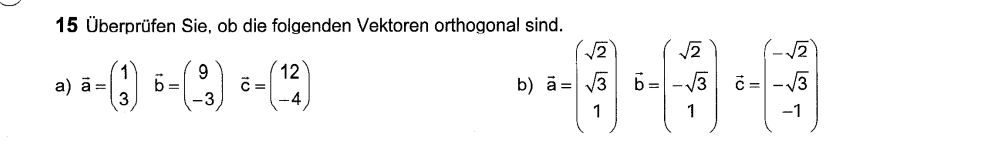 15 Überprüfen Sie, ob die folgenden Vektoren orthogonal sind.
a) overline a=beginpmatrix 1 3endpmatrix vector b=beginpmatrix 9 -3endpmatrix vector c=beginpmatrix 12 -4endpmatrix
b) overline a=beginpmatrix sqrt(2) sqrt(3) 1endpmatrix hat b=beginpmatrix sqrt(2) -sqrt(3) 1endpmatrix hat c=beginpmatrix -sqrt(2) -sqrt(3) -1endpmatrix