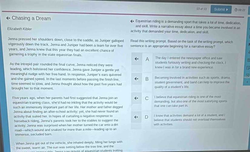 of 13 Submit》 09 22
Chasing a Dream Equestrian riding is a demanding sport that takes a lot of time, dedication,
and skill. Write a narrative essay about a time you became involved in an
Elizabeth Kibler activity that demanded your time, dedication, and skill.
Jenna pressed her shoulders down, close to the saddle, as Juniper galloped Read this writing prompt. Based on the task of the writing prompt, which
vigorously down the track. Jenna and Juniper had been a team for over five sentence is an appropriate beginning for a narrative essay?
years, and Jenna knew that this year they had an excellent chance of
garnering a trophy in the state equestrian finals. The day I entered the newspaper office and saw
A
students furiously writing and checking the clock, I
As the intrepid pair rounded the final curve, Jenna noticed they were knew I was in for a brand new experience.
leading, which bolstered her confidence. Jenna gave Juniper a gentle yet
meaningful nudge with her free hand. In response, Juniper's ears quivered
and she gained speed. In the last moments before passing the finish line, B Becoming involved in activities such as sports, drama,
time seemed to slow, and Jenna thought about how the past five years had student government, and band can help to improve the
brought her to that moment. quality of a student's life.
I believe that equestrian riding is one of the most
Five years ago, when her parents had first suggested that Jenna join an C demanding, but also one of the most satisfying sports
equestrian training class, she'd had no inkling that the activity would be
such an immensely important part of her life. Her mother and father dogged that one can take part in.
Jenna about finding an after-school activity; yet, she had never found an
activity that suited her. In hopes of curtailing a negative response to I know that activities demand a lot of a student, and I
D
horseback riding, Jenna's parents took her to the stables to suggest the believe that students should not overload themselves
activity. Jenna was surprised when her mother turned the car onto a dirt with activities.
road—which wound and snaked for more than a mile—leading up to an
immense, secluded barn.
When Jenna got out of the vehicle, she inhaled deeply, filling her lungs with
the sweet, warm air. The sun was setting below the tree line, and the
a b t e Teees souereuns of equestrían students trofting
