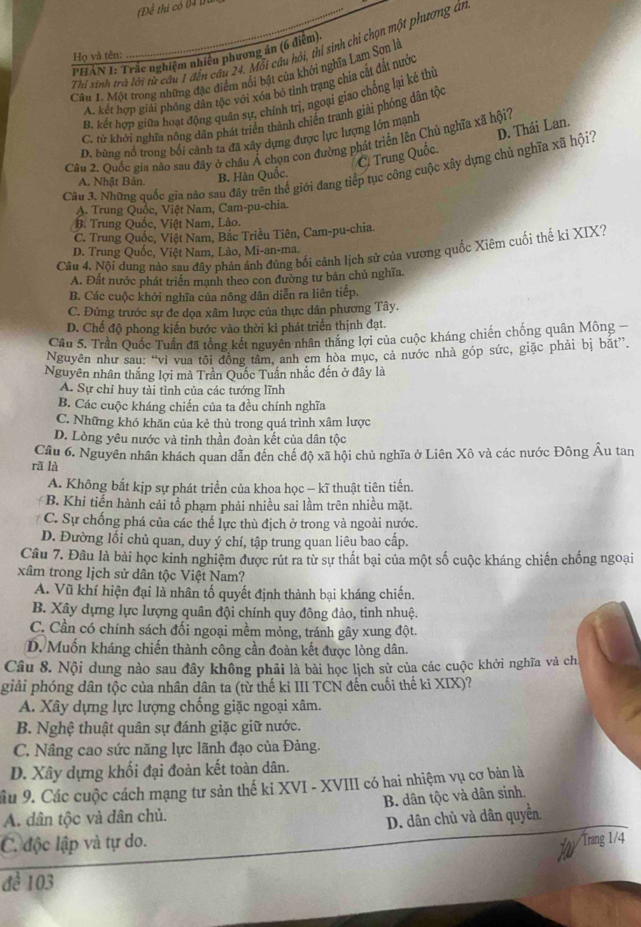 Đề thi có 04 tu
Thi sinh trà lời từ câu 1 đến câu 24. Mỗi câu hỏi, thí sinh chỉ chọn một phương án
PHẢN I: Trắc nghiệm nhiều phương án (6 điệm)
Họ và tên:
Câu 1. Một trong những đặc điểm nổi bật của khởi nghĩa Lam Sơn là
A. kết hợp giải phóng dân tộc với xóa bỏ tình trạng chia cắt đất nước
B. kết hợp giữa hoạt động quân sự, chính trị, ngoại giao chống lại kẻ thủ
C. từ khởi nghĩa nông dân phát triển thành chiến tranh giải phóng dân tộc
D. bùng nổ trong bối cảnh ta đã xây dựng được lực lượng lớn mạnh
Trung Quốc. D. Thái Lan.
Câu 2. Quốc gia nào sau đây ở châu Á chọn con đường phát triển lên Chủ nghĩa xã hội?
Câu 3. Những quốc gia nào sau đây trên thế giới đang tiếp tục công cuộc xây dựng chủ nghĩa xã hội?
A. Nhật Bản. B. Hàn Quốc.
A. Trung Quốc, Việt Nam, Cam-pu-chia.
B. Trung Quốc, Việt Nam, Lào.
C. Trung Quốc, Việt Nam, Bắc Triều Tiên, Cam-pu-chia.
Câu 4. Nội dung nào sau đây phản ánh đúng bối cảnh lịch sử của vương quốc Xiêm cuối thế kỉ XIX?
D. Trung Quốc, Việt Nam, Lào, Mi-an-ma.
A. Đất nước phát triển mạnh theo con đường tư bản chủ nghĩa.
B. Các cuộc khởi nghĩa của nông dân diễn ra liên tiếp.
C. Đứng trước sự đe dọa xâm lược của thực dân phương Tây.
D. Chế độ phong kiến bước vào thời kì phát triển thịnh đạt.
Câu 5. Trần Quốc Tuấn đã tổng kết nguyên nhân thắng lợi của cuộc kháng chiến chống quân Mông-
Nguyên như sau: “vì vua tôi đồng tâm, anh em hòa mục, cả nước nhà góp sức, giặc phải bị bắt”.
Nguyên nhân thắng lợi mà Trần Quốc Tuấn nhắc đến ở đây là
A. Sự chỉ huy tài tình của các tướng lĩnh
B. Các cuộc kháng chiến của ta đều chính nghĩa
C. Những khó khăn của kẻ thù trong quá trình xâm lược
D. Lòng yêu nước và tinh thần đoàn kết của dân tộc
Câu 6. Nguyên nhân khách quan dẫn đến chế độ xã hội chủ nghĩa ở Liên Xô và các nước Đông Âu tan
rã là
A. Không bắt kịp sự phát triển của khoa học - kĩ thuật tiên tiến.
B. Khi tiến hành cải tổ phạm phải nhiều sai lầm trên nhiều mặt.
C. Sự chống phá của các thế lực thù địch ở trong và ngoài nước.
D. Đường lối chủ quan, duy ý chí, tập trung quan liêu bao cấp.
Câu 7. Đâu là bài học kinh nghiệm được rút ra từ sự thất bại của một số cuộc kháng chiến chống ngoại
xâm trong lịch sử dân tộc Việt Nam?
A. Vũ khí hiện đại là nhân tố quyết định thành bại kháng chiến.
B. Xây dựng lực lượng quân đội chính quy đông đảo, tinh nhuệ.
C. Cần có chính sách đối ngoại mềm mỏng, tránh gây xung đột.
D. Muốn kháng chiến thành công cần đoàn kết được lòng dân.
Câu 8. Nội dung nào sau đây không phải là bài học lịch sử của các cuộc khởi nghĩa và ch
giải phóng dân tộc của nhân dân ta (từ thế kỉ III TCN đến cuối thế ki XIX)?
A. Xây dựng lực lượng chống giặc ngoại xâm.
B. Nghệ thuật quân sự đánh giặc giữ nước.
C. Nâng cao sức năng lực lãnh đạo của Đảng.
D. Xây dựng khối đại đoàn kết toàn dân.
âu 9. Các cuộc cách mạng tư sản thế ki XVI - XVIII có hai nhiệm vụ cơ bản là
B. dân tộc và dân sinh,
A. dân tộc và dân chủ.
D. dân chủ và dân quyền.
C. độc lập và tự do.
Trang 1/4
đề 103
