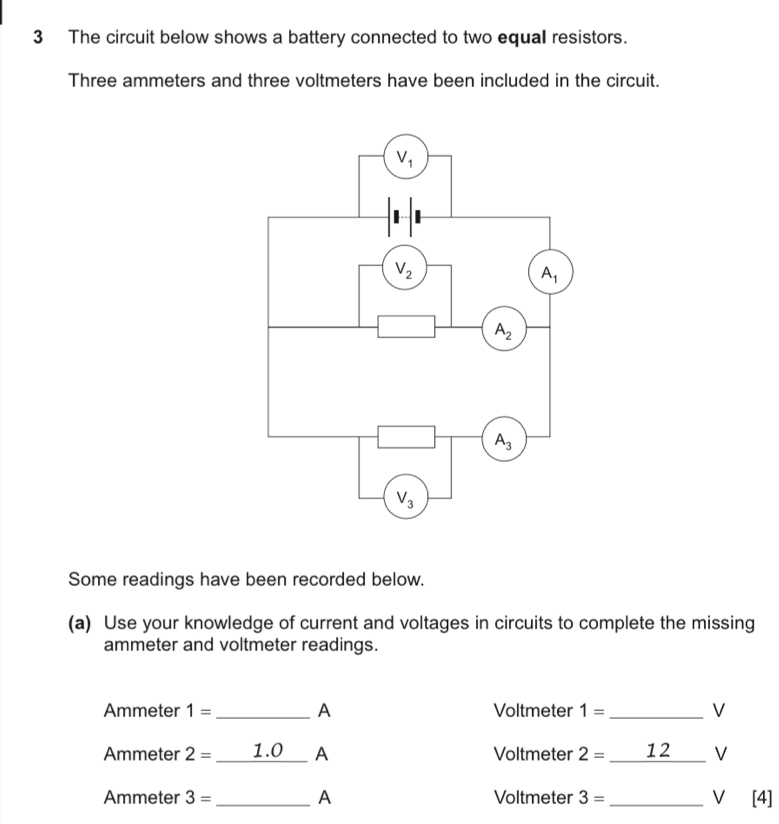 The circuit below shows a battery connected to two equal resistors.
Three ammeters and three voltmeters have been included in the circuit.
Some readings have been recorded below.
(a) Use your knowledge of current and voltages in circuits to complete the missing
ammeter and voltmeter readings.
Ammeter 1= _A Voltmeter 1= _V
Ammeter 2= _1.0 A Voltmeter 2= _12_ V
Ammeter 3= _A Voltmeter 3= _ V [4]