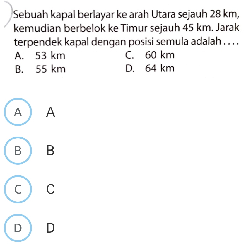 Sebuah kapal berlayar ke arah Utara sejauh 28 km,
kemudian berbelok ke Timur sejauh 45 km. Jarak
terpendek kapal dengan posisi semula adalah . . . .
A. 53 km C. 60 km
B. 55 km D. 64 km
A ) A
B ) B
 C
) D