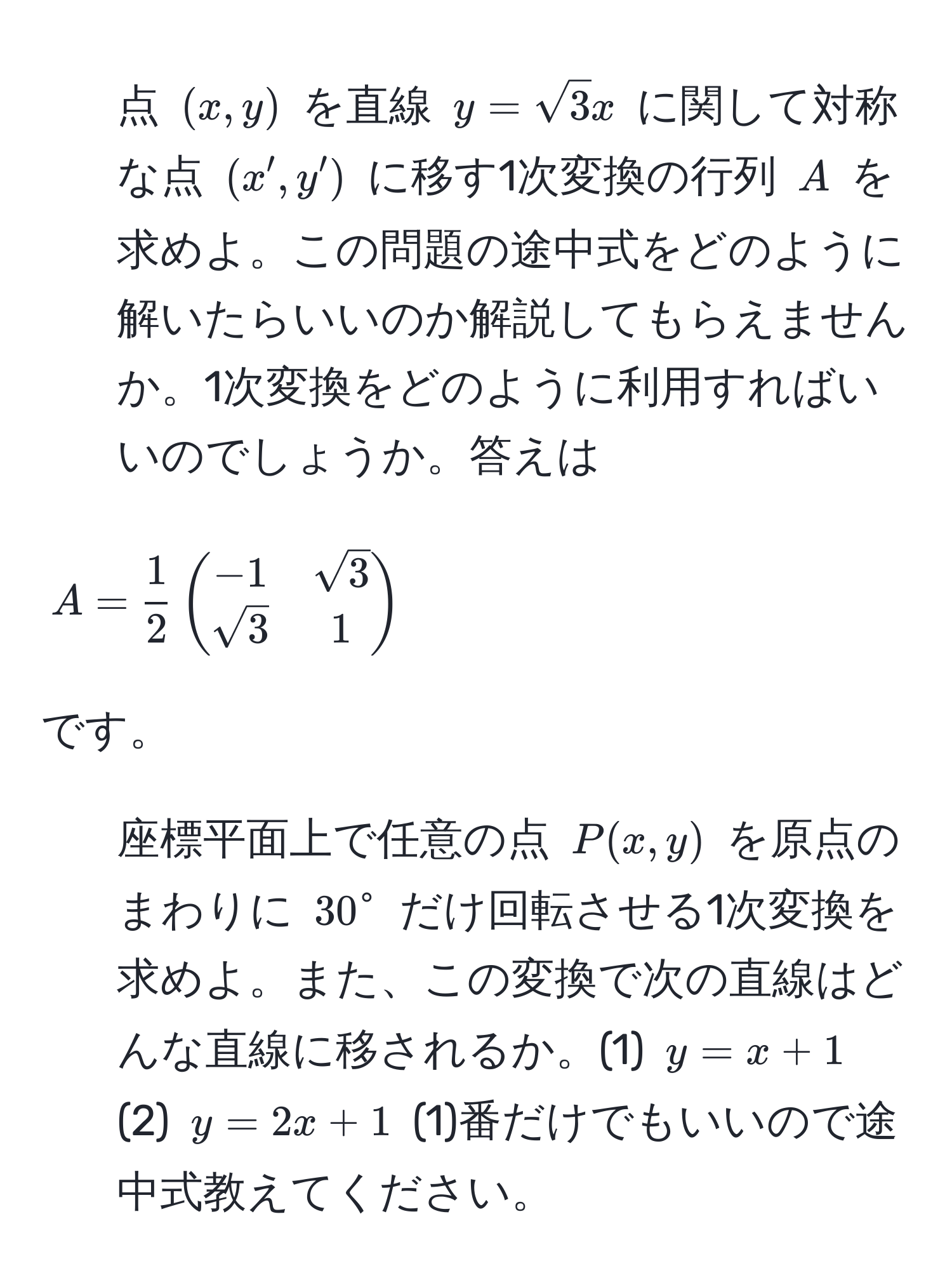 点 $(x,y)$ を直線 $y=sqrt(3)x$ に関して対称な点 $(x',y')$ に移す1次変換の行列 $A$ を求めよ。この問題の途中式をどのように解いたらいいのか解説してもらえませんか。1次変換をどのように利用すればいいのでしょうか。答えは $A= 1/2 beginpmatrix-1 & sqrt(3)  sqrt(3) & 1endpmatrix$ です。

2) 座標平面上で任意の点 $P(x,y)$ を原点のまわりに $30°$ だけ回転させる1次変換を求めよ。また、この変換で次の直線はどんな直線に移されるか。(1) $y=x+1$ (2) $y=2x+1$ (1)番だけでもいいので途中式教えてください。