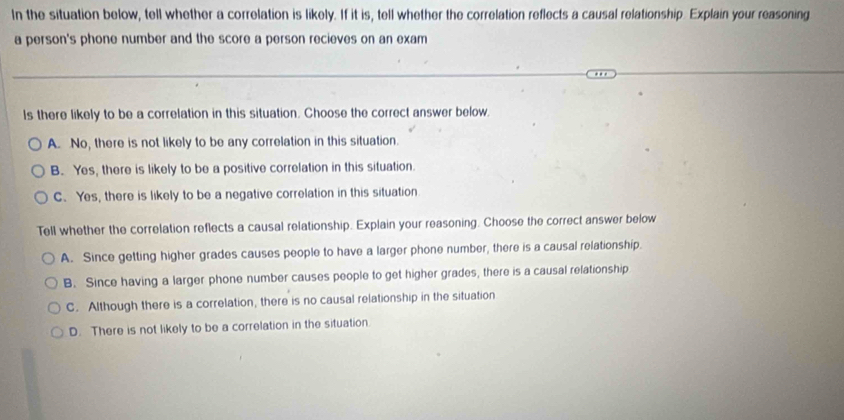 In the situation below, tell whether a correlation is likely. If it is, tell whether the correlation reflects a causal relationship. Explain your reasoning
a person's phone number and the score a person recieves on an exam
Is there likely to be a correlation in this situation. Choose the correct answer below.
A. No, there is not likely to be any correlation in this situation.
B. Yes, there is likely to be a positive correlation in this situation.
C. Yes, there is likely to be a negative correlation in this situation
Tell whether the correlation reflects a causal relationship. Explain your reasoning. Choose the correct answer below
A. Since getting higher grades causes people to have a larger phone number, there is a causal relationship.
B. Since having a larger phone number causes people to get higher grades, there is a causal relationship
C. Although there is a correlation, there is no causal relationship in the situation
D. There is not likely to be a correlation in the situation.