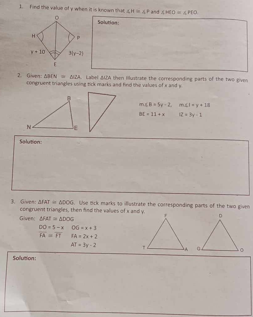 Find the value of y when it is known that ∠ H≌ ∠ P and ∠ HEO≌ ∠ PEO.
Solution:
2. Given: △ BEN≌ △ IZA.Label △ I ZA then Illustrate the corresponding parts of the two given
congruent triangles using tick marks and find the values of x and y.
m∠ B=5y-2,m∠ I=y+18
BE=11+x IZ=3y-1
Solution:
3. Given: △ FAT≌ △ DOG. Use tick marks to illustrate the corresponding parts of the two given
congruent triangles, then find the values of x and y.
Given: △ FAT≌ △ DOG
DO=5-xOG=x+3
overline FA≌ overline FT FA=2x+2
AT=3y-2
Solution: