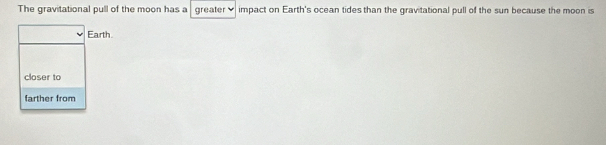 The gravitational pull of the moon has a greater ♥impact on Earth's ocean tides than the gravitational pull of the sun because the moon is
Earth.
closer to
farther from