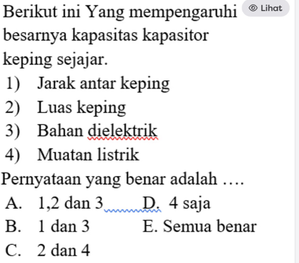 Berikut ini Yang mempengaruhi Lihat
besarnya kapasitas kapasitor
keping sejajar.
1) Jarak antar keping
2) Luas keping
3) Bahan dielektrik
4) Muatan listrik
Pernyataan yang benar adalah …
A. 1, 2 dan 3 D. 4 saja
B. 1 dan 3 E. Semua benar
C. 2 dan 4