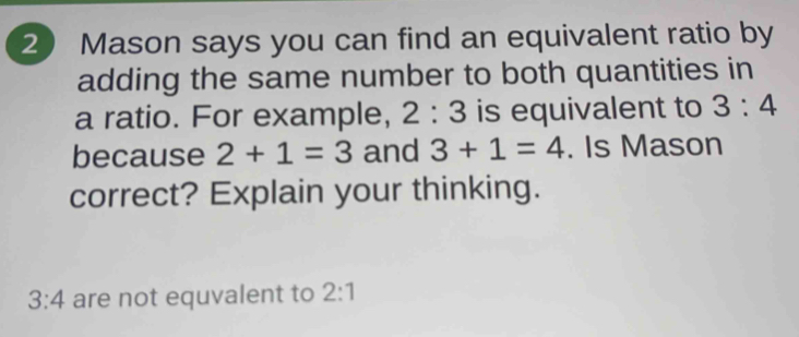 Mason says you can find an equivalent ratio by 
adding the same number to both quantities in 
a ratio. For example, 2:3 is equivalent to 3:4
because 2+1=3 and 3+1=4. Is Mason 
correct? Explain your thinking.
3:4 are not equvalent to 2:1