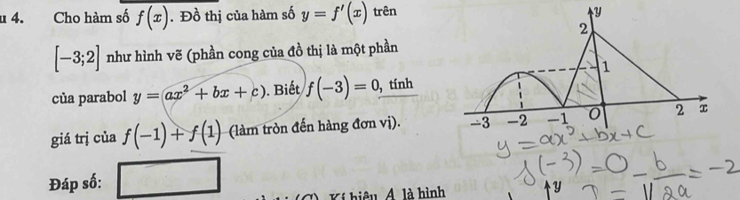 Cho hàm số f(x). Đồ thị của hàm số y=f'(x) trên
[-3;2] như hình vẽ (phần cong của đồ thị là một phần 
của parabol y=ax^2+bx+c). Biết f(-3)=0, , tính 
giá trị của f(-1)+f(1) (làm tròn đến hàng đơn vị). 
Đáp số: 
L iệ là hình