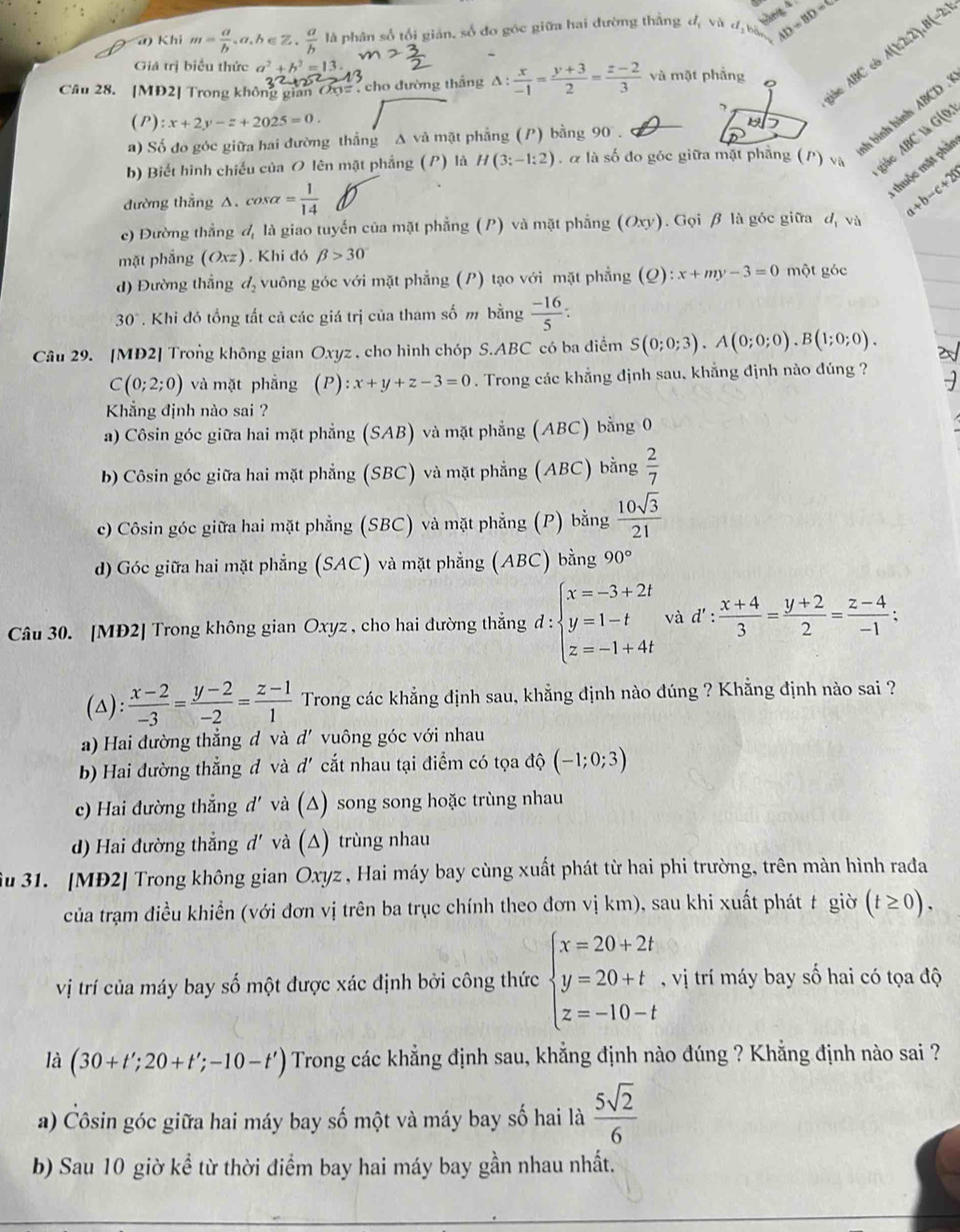 hàng 4
a) Khi m= a/b ,a,b∈ Z. a/b l là phân số tối giản, số đo góc giữa hai đường thắng đị và d_3 bộ AD=BD=8 J(-2,1,
Giá trị biểu thức a^2+b^2=13.
A(1,2,2)
Câu 28. [MĐ2] Trong không gian  Cộ=  , cho đường thắng A :  x/-1 = (y+3)/2 = (z-2)/3  và mặt phẳng ABC
7
giáo
h hình hành ABCD .
(P) :x+2y-z+2025=0.
a) Số đo góc giữa hai đường thắng Δ và mặt phẳng (P) bằng 90 .
b) Biết hình chiếu của O lên mặt phẳng (P) là H(3;-1:2). à là số đo góc giữa mặt phẳng (P) Và Aàc ABC là G(0:
đường thẳng △. cơ salpha = 1/14 
thuộc mặt phả
c) Đường thắng d_1 là giao tuyến của mặt phẳng (P) và mặt phẳng (Oxy). Gọi β là góc giữa d_1v_0^(a+b-c+202
mặt phẳng (Oxz). Khi đó beta >30
d) Đường thẳng d_2) vuông góc với mặt phẳng (P) tạo với mặt phẳng (Q):x+my-3=0 một góc
30°. Khi đó tổng tất cả các giá trị của tham số m bằng  (-16)/5 :
Câu 29. [MD2] Trong không gian Oxyz , cho hình chóp S.ABC có ba diểm S(0;0;3).A(0;0;0).B(1;0;0).
C(0;2;0) và mặt phẳng (P):x+y+z-3=0. Trong các khẳng định sau, khẳng định nào đúng ?
Khẳng định nào sai ?
a) Côsin góc giữa hai mặt phẳng (SAB) và mặt phẳng (ABC) bằng 0
b) Côsin góc giữa hai mặt phẳng (SBC) và mặt phẳng (ABC) bằng  2/7 
c) Côsin góc giữa hai mặt phẳng (SBC) và mặt phẳng (P) bằng  10sqrt(3)/21 
d) Góc giữa hai mặt phẳng (SAC) và mặt phẳng (ABC) bằng 90°
Câu 30. [MĐ2] Trong không gian Oxyz , cho hai đường thẳng d:beginarrayl x=-3+2t y=1-t z=-1+4tendarray. và d': (x+4)/3 = (y+2)/2 = (z-4)/-1 ;
(△):  (x-2)/-3 = (y-2)/-2 = (z-1)/1  Trong các khẳng định sau, khẳng định nào đúng ? Khẳng định nào sai ?
a) Hai đường thẳng d và d' vuông góc với nhau
b) Hai đường thắng đ và d' cắt nhau tại điểm có tọa độ (-1;0;3)
c) Hai đường thẳng d' và (△) song song hoặc trùng nhau
)  ai đường thắng d' à (△) trùng nhau
Su 31. [MĐ2] Trong không gian Oxyz , Hai máy bay cùng xuất phát từ hai phi trường, trên màn hình rađa
của trạm điều khiển (với đơn vị trên ba trục chính theo đơn vị km), sau khi xuất phát t giờ (t≥ 0).
vị trí của máy bay số một được xác định bởi công thức beginarrayl x=20+2t y=20+t z=-10-tendarray. , vị trí máy bay số hai có tọa độ
là (30+t';20+t';-10-t') Trong các khẳng định sau, khẳng định nào đúng ? Khẳng định nào sai ?
a) Côsin góc giữa hai máy bay số một và máy bay số hai là  5sqrt(2)/6 
b) Sau 10 giờ kể từ thời điểm bay hai máy bay gần nhau nhất.