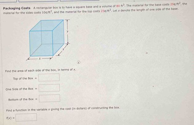 Packaging Costs A rectangular box is to have a square base and a volume of 80ft^3. The material for the base costs 29c/ft^2 ,the 
material for the sides costs 10e/ft^2 , and the material for the top costs 23e/ft^2. Let x denote the length of one side of the base. 
Find the area of each side of the box, in terms of x. 
Top of the Box=□
One Side of the Box =□
Bottom of the Box=□
Find a function in the variable x giving the cost (in dollars) of constructing the box.
f(x)=□