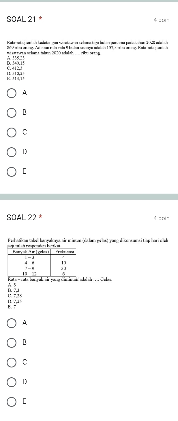 SOAL 21 * 4 poin
Rata-rata jumlah kedatangan wisatawan selama tiga bulan pertama pada tahun 2020 adalah
869 ribu orang. Adapun rata-rata 9 bulan sisanya adalah 157,3 ribu orang. Rata-rata jumlah
wisatawan selama tahun 2020 adalah … ribu orang.
A. 335,23
B. 340,15
C. 412,3
D. 510,25
E. 513,15
A
B
C
D
E
SOAL 22 * 4 poin
Perhatikan tabel banyaknya air minum (dalam gelas) yang dikonsumsi tiap hari oleh
Rata - rata banyak air yang diminum adalah … Gelas.
A. 8
B. 7,3
C. 7,28
D. 7,25
E. 7
A
B
C
D
E