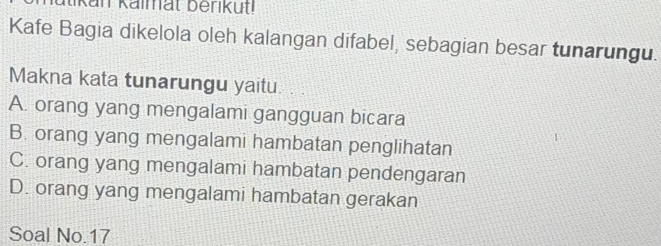 an Kalmat berk ut
Kafe Bagia dikelola oleh kalangan difabel, sebagian besar tunarungu.
Makna kata tunarungu yaitu
A. orang yang mengalami gangguan bicara
B. orang yang mengalami hambatan penglihatan
C. orang yang mengalami hambatan pendengaran
D. orang yang mengalami hambatan gerakan
Soal No. 17