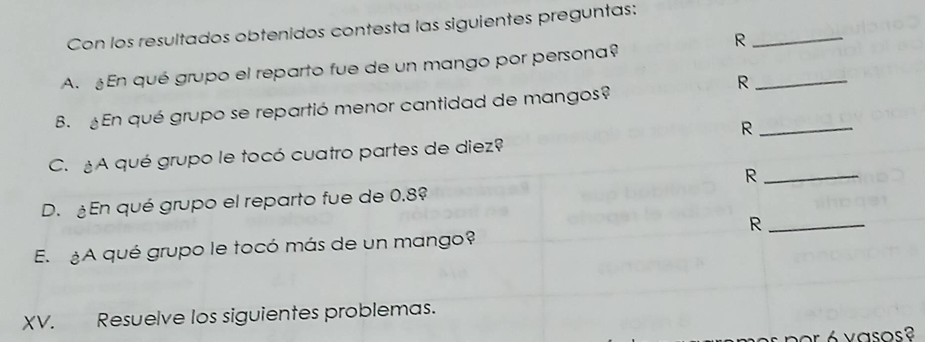 Con los resultados obtenidos contesta las siguientes preguntas: 
_R 
A. En qué grupo el reparto fue de un mango por persona? 
_R 
B. En qué grupo se repartió menor cantidad de mangos? 
_R 
C. A qué grupo le tocó cuatro partes de diez? 
_R 
D. ¿En qué grupo el reparto fue de 0.8º
_R 
E. ¿A qué grupo le tocó más de un mango? 
XV. Resuelve los siguientes problemas. 
p or é vasos ?