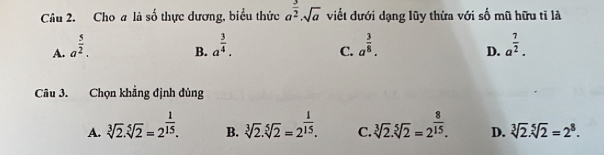 Cho a là số thực dương, biểu thức a^(frac 3)2· sqrt(a) viết dưới dạng lũy thừa với số mũ hữu tỉ là
A. a^(frac 5)2. a^(frac 3)4. a^(frac 3)8. a^(frac 7)2. 
B.
C.
D.
Câu 3. Chọn khẳng định đúng
A. sqrt[3](2).sqrt[5](2)=2^(frac 1)15. sqrt[3](2).sqrt[5](2)=2^(frac 1)15. C. sqrt[3](2).sqrt[5](2)=2^(frac 8)15. D. sqrt[3](2).sqrt[5](2)=2^8. 
B.