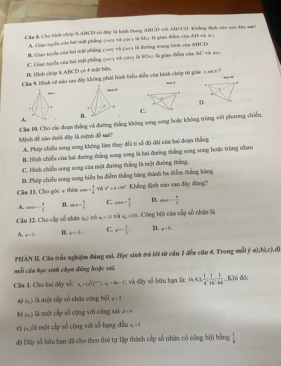 Cho hình chóp S.ABCD có đáy là hình thang ABCD với AB//CD. Khẳng định nào sau đây sai?
A. Giao tuyến của hai mặt phẳng (840) và (s8c) là SI(1 là giao điểm của AD và вc).
B. Giao tuyến của hai mặt phẳng (8иβ) và (≤иь) là đường trung bình của ABCD
C. Giao tuyến của hai mặt phẳng (sĩc) và (580) là SO(0 là giao điểm của AC và вь).
D. Hình chóp S.ABCD có 4 mặt bên.
Câu 9. Hình vẽ nào sau đây không phải hình biểu diễn của hình chóp tứ giác s.лвcь?
Hình III
Hình II
 
D
A
s
B
D.
C. lc
B.
A.
Câu 10. Cho các đoạn thẳng và đường thẳng không song song hoặc không trùng với phương chiếu.
Mệnh đề nào dưới đây là mệnh đề sai?
A. Phép chiếu song song không làm thay đổi tỉ số độ dài của hai đoạn thẳng
B. Hình chiếu của hai đường thẳng song song là hai đường thẳng song song hoặc trùng nhau
C. Hình chiếu song song của một đường thẳng là một đường thẳng.
D. Phép chiếu song song biến ba điểm thẳng hàng thành ba điểm thẳng hàng
Câu 11. Cho góc à thỏa cot alpha = 3/4  và 0^O <90^O * Khẳng định nào sau đây đúng?
A. cos alpha =- 4/5 . B. sin alpha = 4/5 . C. cos alpha = 4/5 . D. sin alpha =- 4/5 .
Câu 12. Cho cấp số nhân () có u_7=-5 và u_10=135. Công bội của cấp số nhân là
A. q=3. B. q=-3. C. q=- 1/3 . D. q=9.
PHẢN II. Câu trắc nghiệm đúng sai. Học sinh trả lời từ câu 1 đến câu 4. Trong mỗi ý a),b),c),d)
mỗi câu học sinh chọn đúng hoặc sai.
Câu 1. Cho hai dãy số: u_n=(sqrt(5))^2n-3;a_n=4n-3; và dãy số hữu hạn là: 16;4;1; 1/4 ; 1/16 ; 1/64 . Khi đó:
a) (u_n) là một cấp số nhân công bội q=5
b) (a_n) là một cấp số cộng với công sai d=4
c) (a_n) là một cấp số cộng với số hạng đầu a_1=1
d) Dãy số hữu hạn đã cho theo thứ tự lập thành cấp số nhân có công bội bằng  1/8 