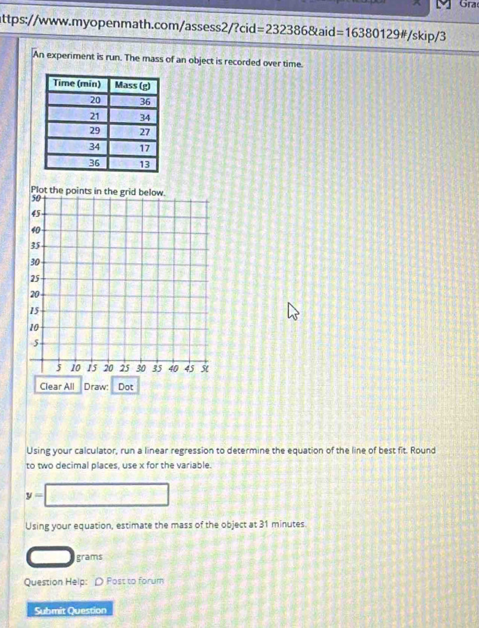 Gra 
attps://www.myopenmath.com/assess2/?cid=232386&aid: =16 380 129# /skip/3 
An experiment is run. The mass of an object is recorded over time. 
Plot 
Using your calculator, run a linear regression to determine the equation of the line of best fit. Round 
to two decimal places, use x for the variable.
y=□
Using your equation, estimate the mass of the object at 31 minutes
grams
Question Help: ρ Post to forum 
Submit Question