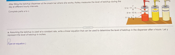 After filling the ketchup dispenser at the snack bar where she works, Kelley measures the level of ketchup during the
day at different hourly intervals.
Complete parts a to c 
a. Assuming the ketchup is used at a constant rate, write a linear equation that can be used to determine the level of ketchup in the dispenser after x hours. Let y
represent the level of ketchup in inches.
(Type an equation.)