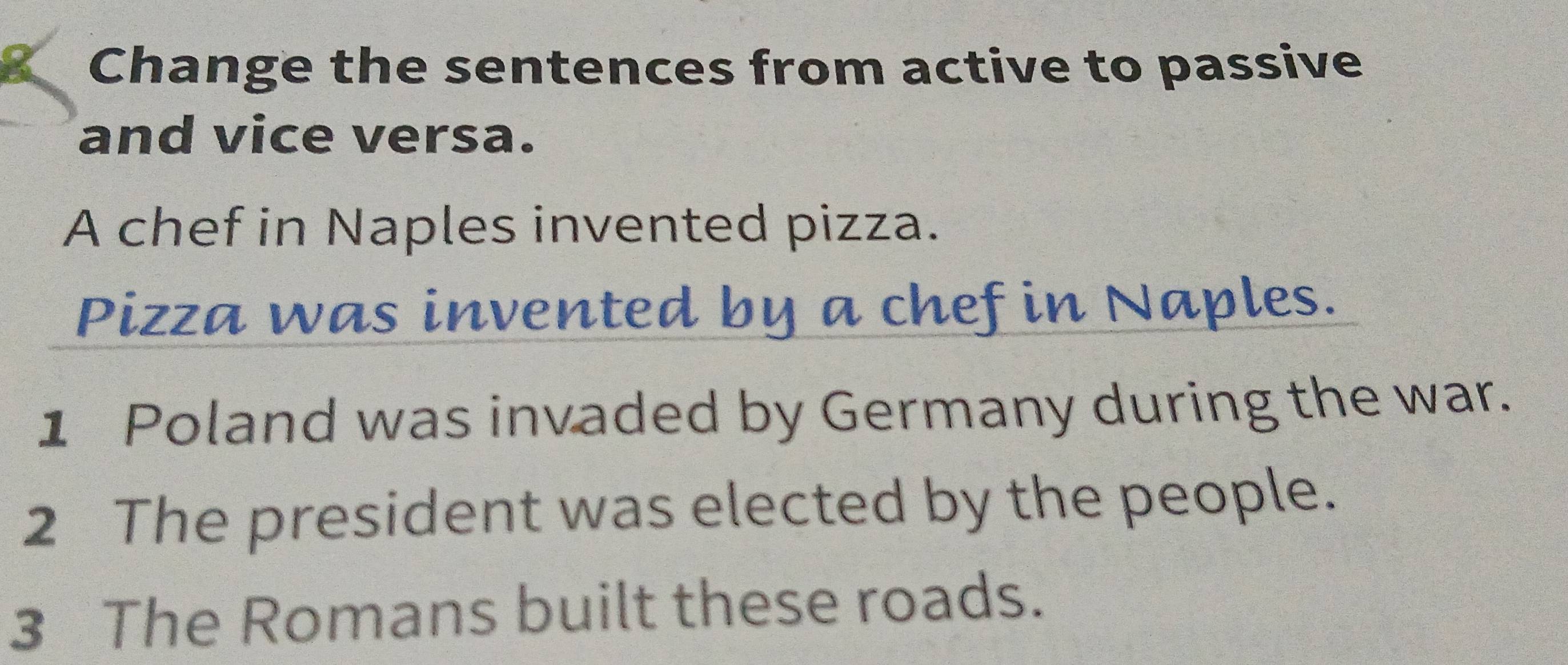 Change the sentences from active to passive 
and vice versa. 
A chef in Naples invented pizza. 
Pizza was invented by a chef in Naples. 
1 Poland was invaded by Germany during the war. 
2 The president was elected by the people. 
3 The Romans built these roads.