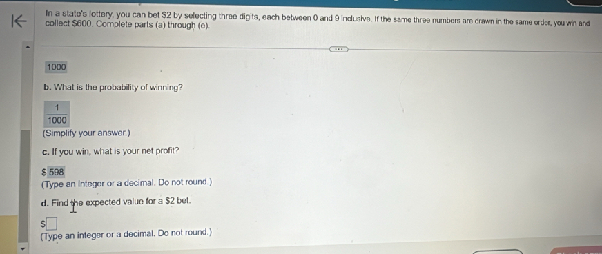 In a state's lottery, you can bet $2 by selecting three digits, each between 0 and 9 inclusive. If the same three numbers are drawn in the same order, you win and 
collect $600. Complete parts (a) through (e).
1000
b. What is the probability of winning?
 1/1000 
(Simplify your answer.) 
c. If you win, what is your net profit? 
S 598
(Type an integer or a decimal. Do not round.) 
d. Find the expected value for a $2 bet. 
(Type an integer or a decimal. Do not round.)