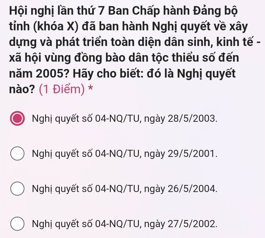 Hội nghị lần thứ 7 Ban Chấp hành Đảng bộ
tỉnh (khóa X) đã ban hành Nghị quyết về xây
dựng và phát triển toàn diện dân sinh, kinh tế -
xã hội vùng đồng bào dân tộc thiểu số đến
năm 2005? Hãy cho biết: đó là Nghị quyết
nào? (1 Điểm) *
Nghị quyết số 04-NQ/TU, ngày 28/5/2003.
Nghị quyết số 04-NQ/TU, ngày 29/5/2001.
Nghị quyết số 04-NQ/TU, ngày 26/5/2004.
Nghị quyết số 04-NQ/TU, ngày 27/5/2002.