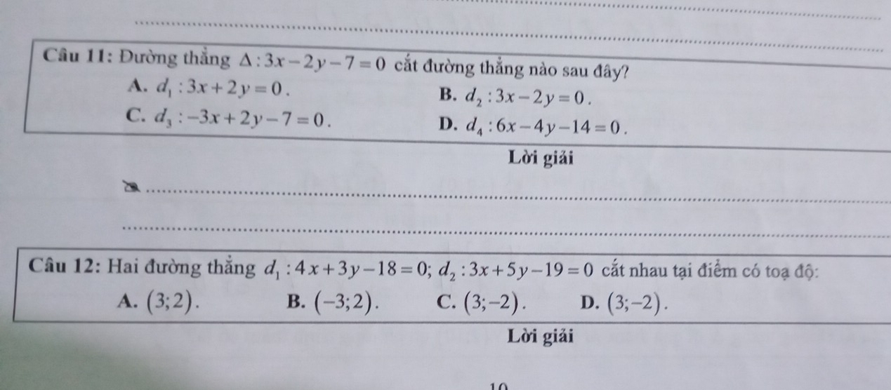 Đường thắng △ :3x-2y-7=0 cắt đường thẳng nào sau đây?
A. d_1:3x+2y=0.
B. d_2:3x-2y=0.
C. d_3:-3x+2y-7=0.
D. d_4:6x-4y-14=0. 
Lời giải
Câu 12: Hai đường thẳng d_1:4x+3y-18=0; d_2:3x+5y-19=0 cất nhau tại điểm có toạ độ:
A. (3;2). B. (-3;2). C. (3;-2). D. (3;-2). 
Lời giải