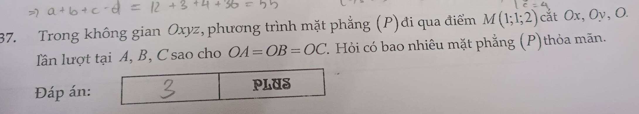 Trong không gian Oxyz, phương trình mặt phẳng (P)đi qua điểm M(1;1;2) cắt Ox, Oy, O. 
lln lượt tại A, B, C sao cho OA=OB=OC ' Hỏi có bao nhiêu mặt phẳng (P) thỏa mãn. 
Đáp án: 
PLUS