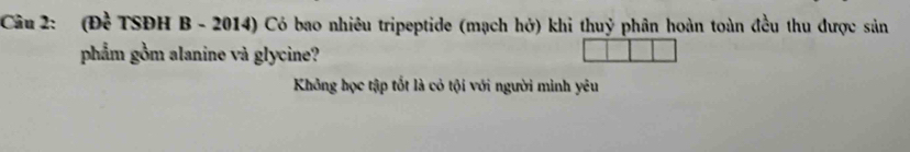 (Đề TSĐH B - 2014) Có bao nhiêu tripeptide (mạch hở) khi thuỷ phân hoàn toàn đều thu được sản 
phẩm gồm alanine và glycine? 
Không học tập tốt là cỏ tội với người minh yêu