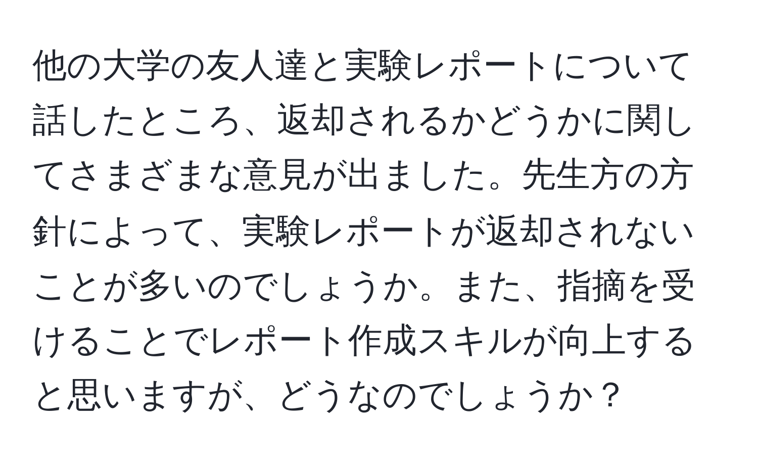 他の大学の友人達と実験レポートについて話したところ、返却されるかどうかに関してさまざまな意見が出ました。先生方の方針によって、実験レポートが返却されないことが多いのでしょうか。また、指摘を受けることでレポート作成スキルが向上すると思いますが、どうなのでしょうか？