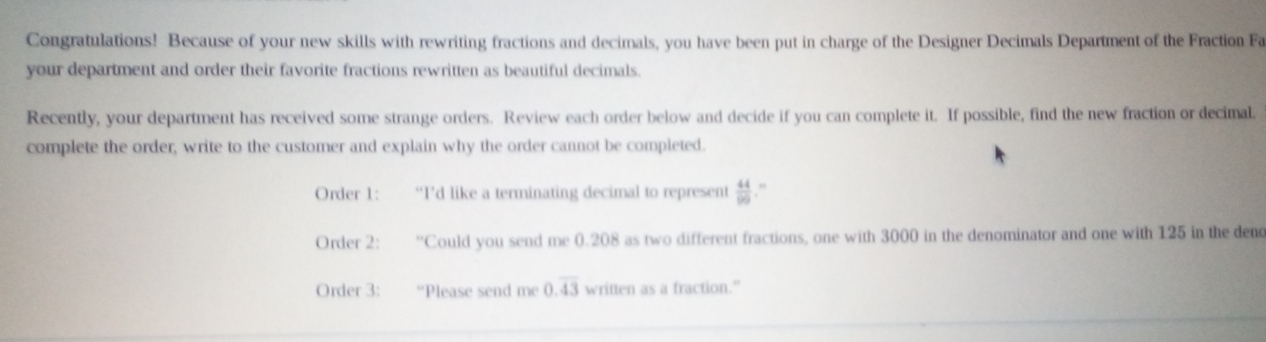 Congratulations! Because of your new skills with rewriting fractions and decimals, you have been put in charge of the Designer Decimals Department of the Fraction Fa
your department and order their favorite fractions rewritten as beautiful decimals.
Recently, your department has received some strange orders. Review each order below and decide if you can complete it. If possible, find the new fraction or decimal.
complete the order, write to the customer and explain why the order cannot be compieted.
Order 1 : “I’d like a terminating decimal to represent  44/90  ''
Order 2 : “Could you send me 0.208 as two different fractions, one with 3000 in the denominator and one with 125 in the denc
Order 3 : “Please send me 0.overline 43 written as a fraction."