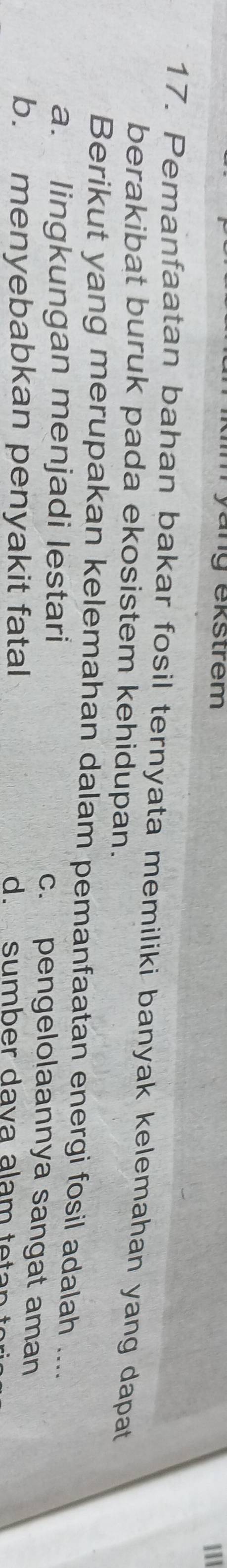 yang ekstrem
111
17. Pemanfaatan bahan bakar fosil ternyata memiliki banyak kelemahan yang dapat
berakibat buruk pada ekosistem kehidupan.
Berikut yang merupakan kelemahan dalam pemanfaatan energi fosil adalah ....
a. lingkungan menjadi lestari c. pengelolaannya sangat aman
b. menyebabkan penyakit fatal d sumber dava alam teta