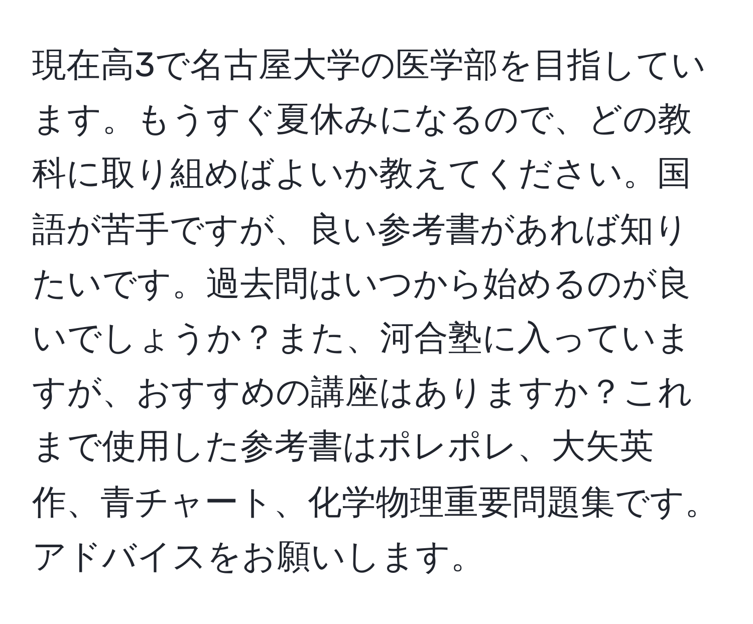 現在高3で名古屋大学の医学部を目指しています。もうすぐ夏休みになるので、どの教科に取り組めばよいか教えてください。国語が苦手ですが、良い参考書があれば知りたいです。過去問はいつから始めるのが良いでしょうか？また、河合塾に入っていますが、おすすめの講座はありますか？これまで使用した参考書はポレポレ、大矢英作、青チャート、化学物理重要問題集です。アドバイスをお願いします。