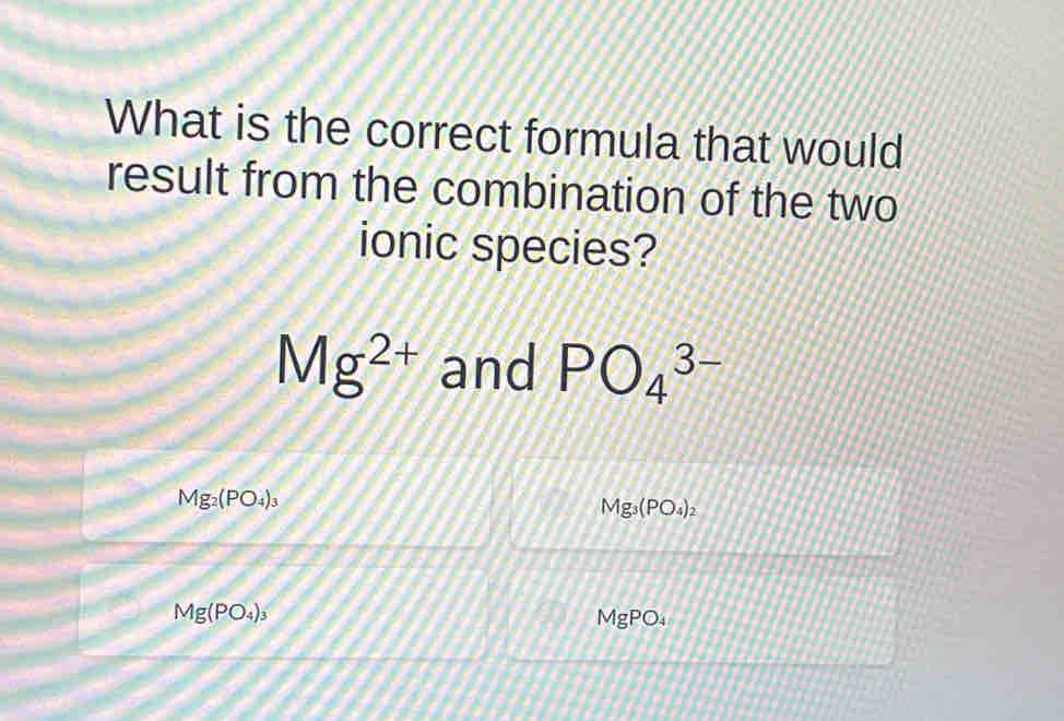 What is the correct formula that would 
result from the combination of the two 
ionic species?
Mg^(2+) and PO_4^((3-)
Mg_2)(PO_4)_3
Mg_3(PO_4)_2
Mg(PO_4)_3 MgPO₄