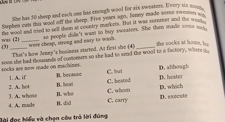 She has 50 sheep and each one has enough wool for six sweaters. Every six months
Stephen cuts this wool off the sheep. Five years ago, Jenny made some sweaters with
the wool and tried to sell them at country markets. But it was summer and the weather
was (2) so people didn’t want to buy sweaters. She then made some socks
(3)_ _were cheap, strong and easy to wash.
the socks at home, but
That’s how Jenny’s business started. At first she (4)_
soon she had thousands of customers so she had to send the wool to a factory, where the
socks are now made on machines.
D. although
1. A. if B. because C. but
2. A. hot B. heat C. heated
D. heater
3. A. whose B. who C. whom D. which
4. A. made B. did C. carry D. execute
Bài đoc hiểu và chọn câu trả lời đúng
