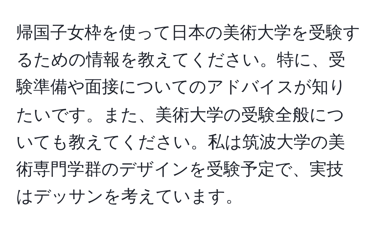 帰国子女枠を使って日本の美術大学を受験するための情報を教えてください。特に、受験準備や面接についてのアドバイスが知りたいです。また、美術大学の受験全般についても教えてください。私は筑波大学の美術専門学群のデザインを受験予定で、実技はデッサンを考えています。