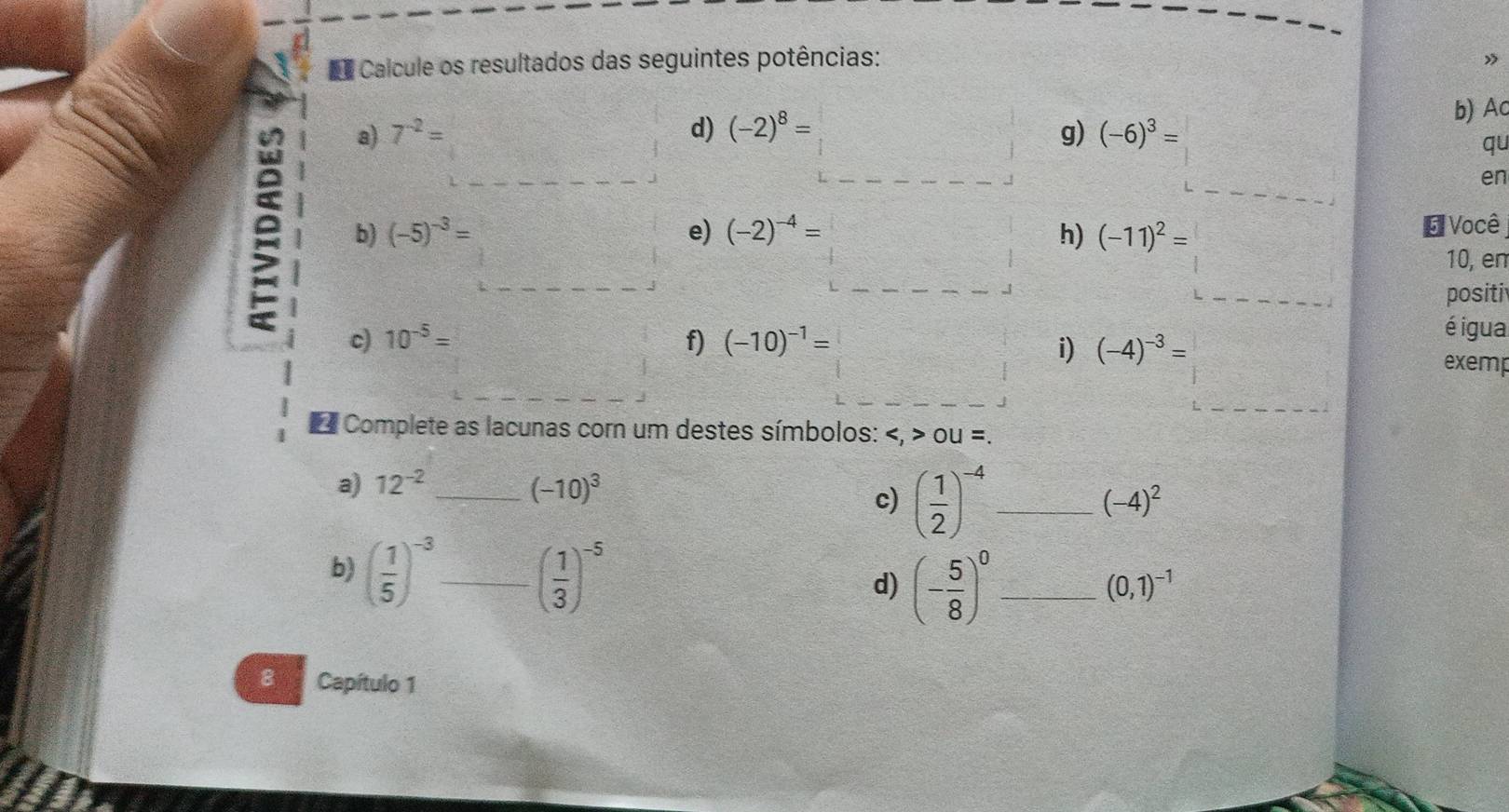 Calcule os resultados das seguintes potências: » 
b) Ac 
a) 7^(-2)= d) (-2)^8=□ g) (-6)^3= =□ qu
f(x)=ln x+x
 (2x+5)/38 = x/□  □ 
en 
e b) (-5)^-3= □ 
e) (-2)^-4=□
h) (-11)^2= (-11)^2=□ É Você 
10, en 
positi 
é igua 
c) 10^(-5)= frac ^circ  f) (-10)^-1=□ i) (-4)^-3= (-4)^-3=□ exemp 
Complete as lacunas cor um destes símbolos: OU=. 
a) 12^(-2) _ (-10)^3 _ (-4)^2
c) ( 1/2 )^-4
b) ( 1/5 )^-3 _ ( 1/3 )^-5 (- 5/8 )^0 _ 
d)
(0,1)^-1
8 Capítulo 1